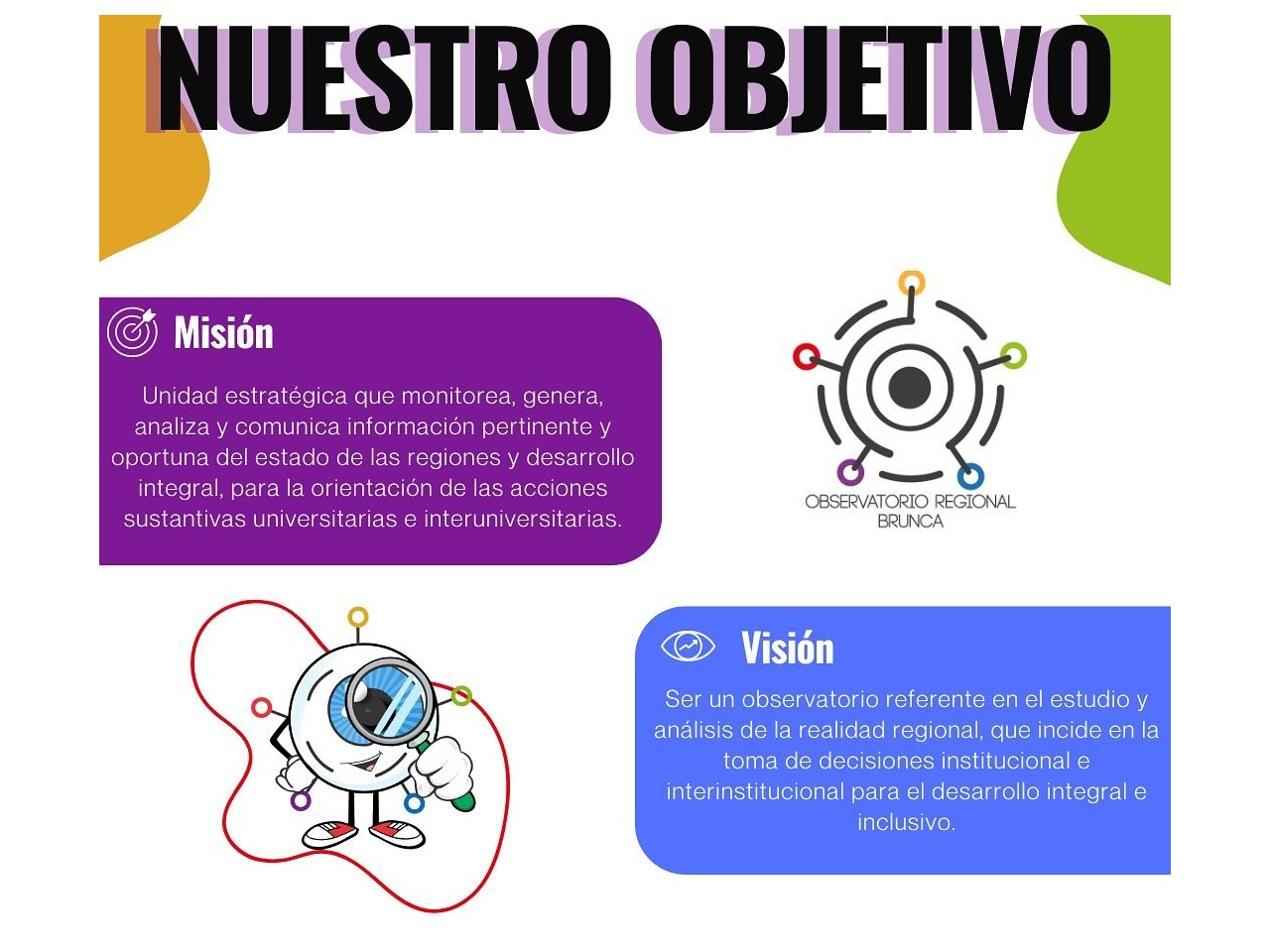 Nuestro Objetivo
Misión
Unidad estratégica que monitorea, genera, analiza y comunica información pertinente y oportuna del estado de las regiones y desarrollo integral, para la orientación de las acciones sustantivas universitarias e interuniversitarias.
Visión
Ser un observatorio referente en el estudio y análisis de la realidad regional, que incide en la toma de decisiones institucional e interinstitucional para el desarrollo integral e inclusivo.